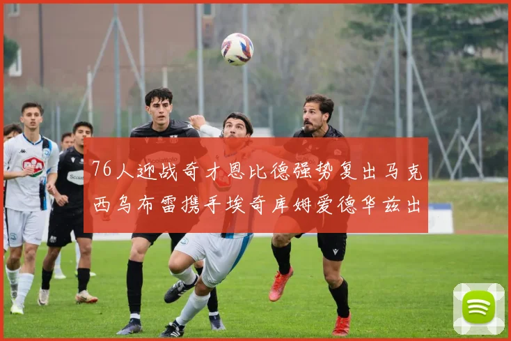 76人迎战奇才恩比德强势复出马克西乌布雷携手埃奇库姆爱德华兹出战