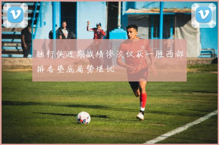 独行侠近期战绩惨淡仅获一胜西部排名垫底局势堪忧