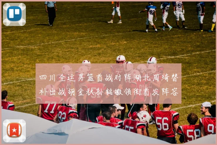 四川全运男篮首战对阵湖北周琦替补出战胡金秋孙铭徽领衔首发阵容
