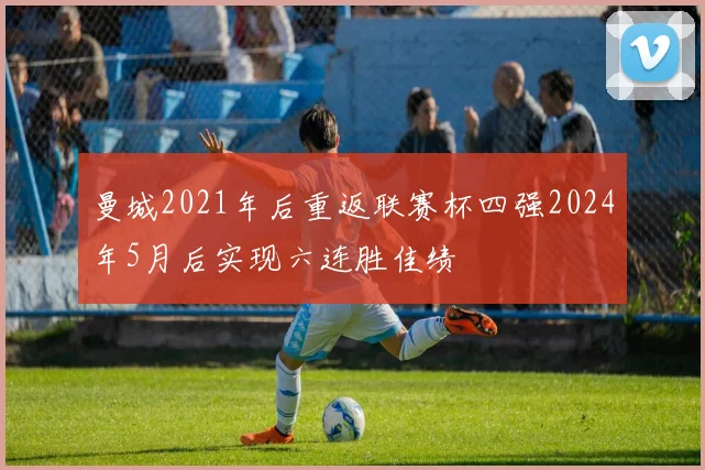 曼城2021年后重返联赛杯四强2024年5月后实现六连胜佳绩