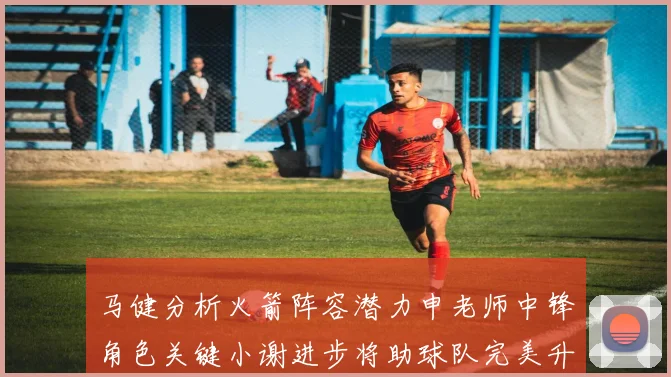 马健分析火箭阵容潜力申老师中锋角色关键小谢进步将助球队完美升级