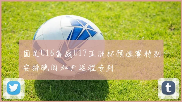 国足U16备战U17亚洲杯预选赛特别安排晚间加开返程专列