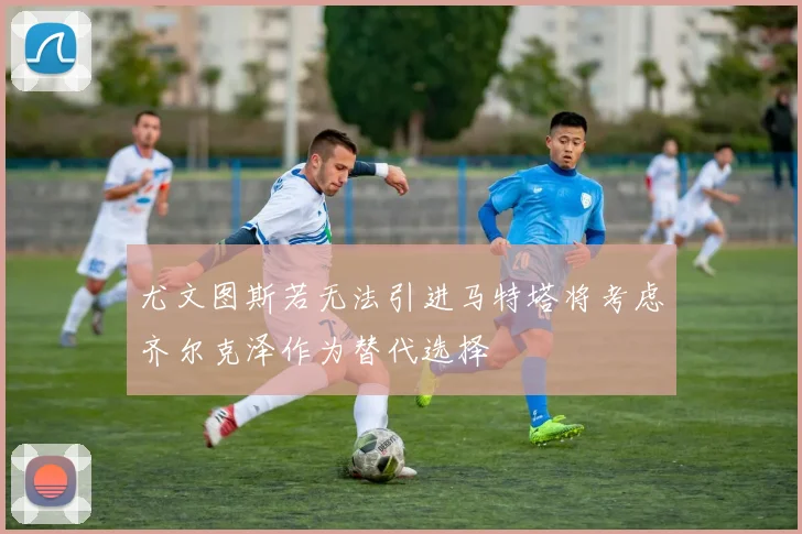 尤文图斯若无法引进马特塔将考虑齐尔克泽作为替代选择