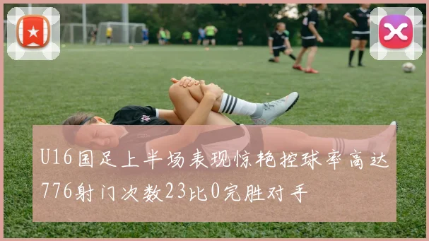 U16国足上半场表现惊艳控球率高达776射门次数23比0完胜对手