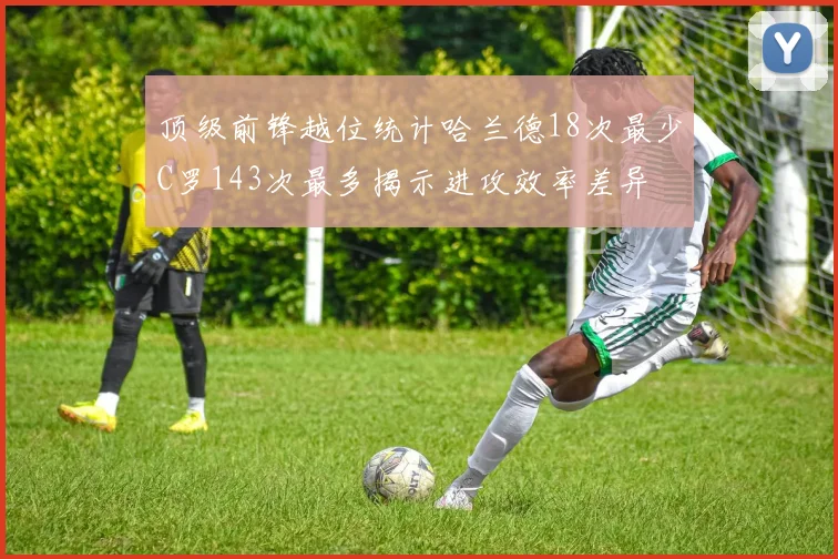 顶级前锋越位统计哈兰德18次最少C罗143次最多揭示进攻效率差异