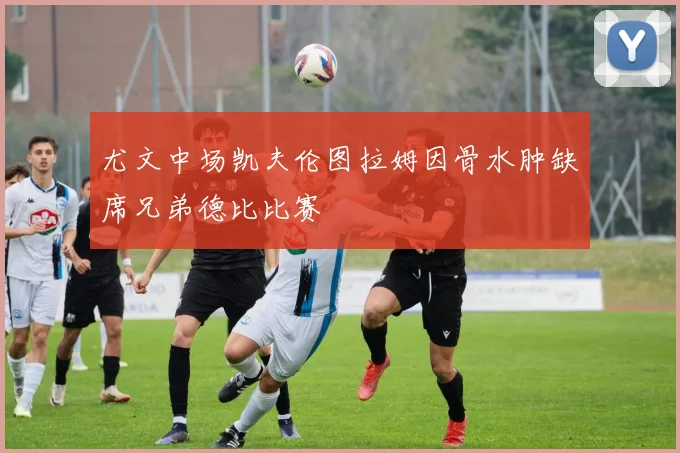 尤文中场凯夫伦图拉姆因骨水肿缺席兄弟德比比赛