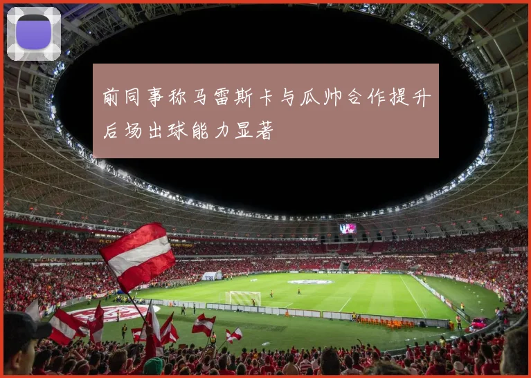 前同事称马雷斯卡与瓜帅合作提升后场出球能力显著