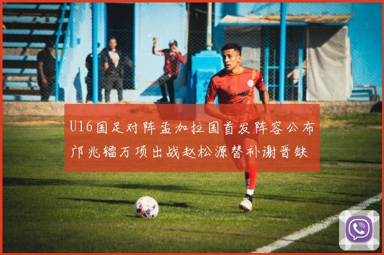 U16国足对阵孟加拉国首发阵容公布邝兆镭万项出战赵松源替补谢晋缺席