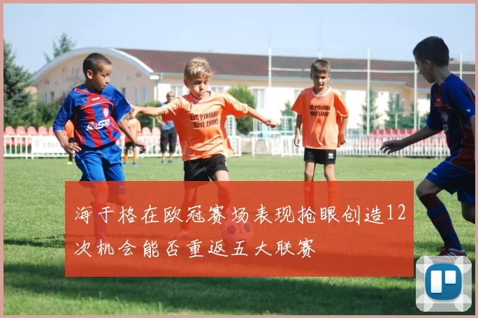 海于格在欧冠赛场表现抢眼创造12次机会能否重返五大联赛