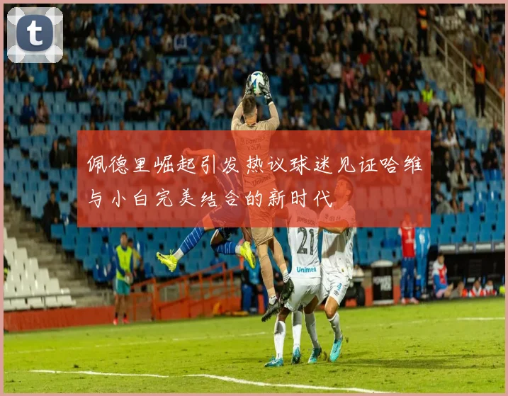 佩德里崛起引发热议球迷见证哈维与小白完美结合的新时代