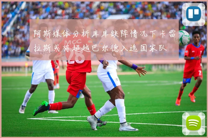 阿斯媒体分析库库缺阵情况下卡雷拉斯或将超越巴尔德入选国家队