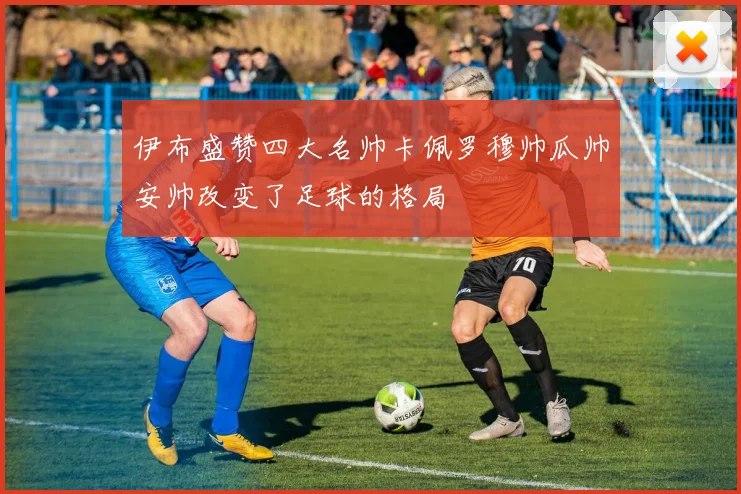 伊布盛赞四大名帅卡佩罗穆帅瓜帅安帅改变了足球的格局